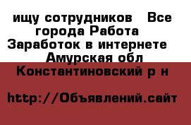 ищу сотрудников - Все города Работа » Заработок в интернете   . Амурская обл.,Константиновский р-н